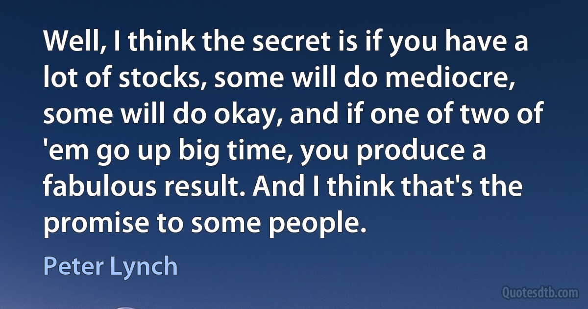 Well, I think the secret is if you have a lot of stocks, some will do mediocre, some will do okay, and if one of two of 'em go up big time, you produce a fabulous result. And I think that's the promise to some people. (Peter Lynch)