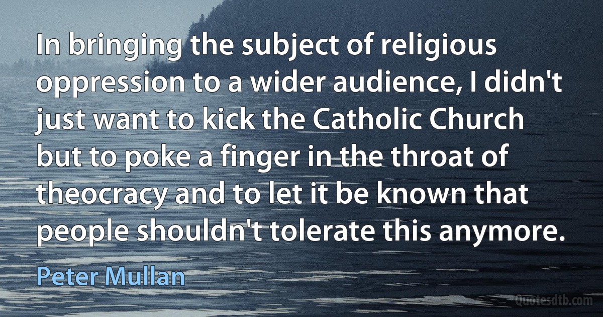 In bringing the subject of religious oppression to a wider audience, I didn't just want to kick the Catholic Church but to poke a finger in the throat of theocracy and to let it be known that people shouldn't tolerate this anymore. (Peter Mullan)