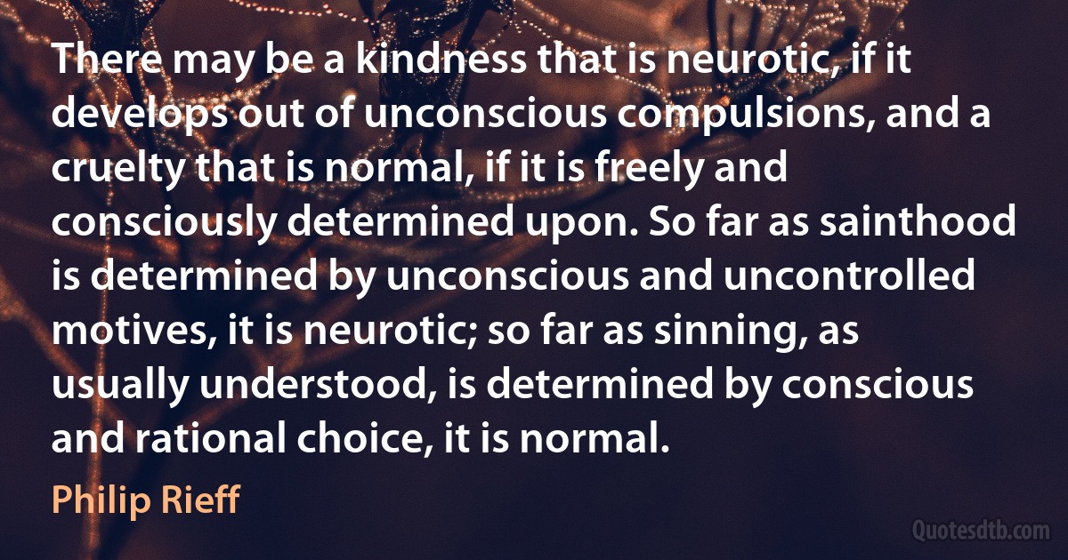 There may be a kindness that is neurotic, if it develops out of unconscious compulsions, and a cruelty that is normal, if it is freely and consciously determined upon. So far as sainthood is determined by unconscious and uncontrolled motives, it is neurotic; so far as sinning, as usually understood, is determined by conscious and rational choice, it is normal. (Philip Rieff)