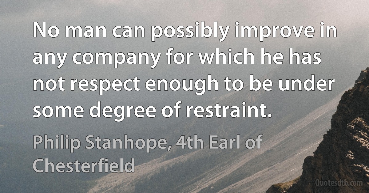 No man can possibly improve in any company for which he has not respect enough to be under some degree of restraint. (Philip Stanhope, 4th Earl of Chesterfield)