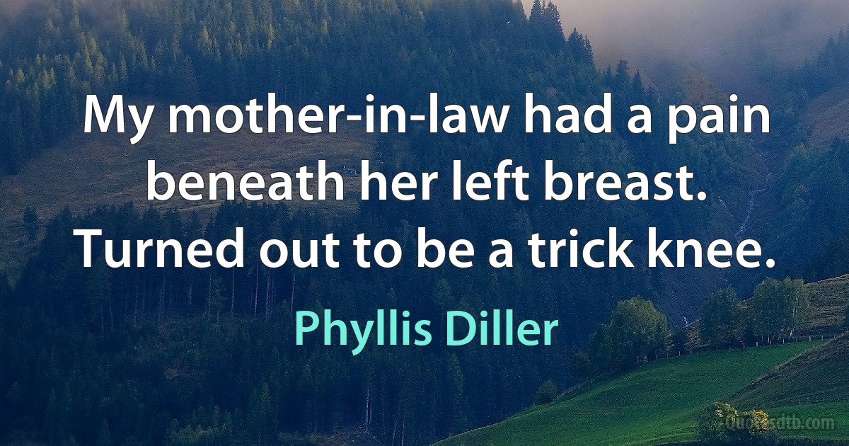 My mother-in-law had a pain beneath her left breast. Turned out to be a trick knee. (Phyllis Diller)