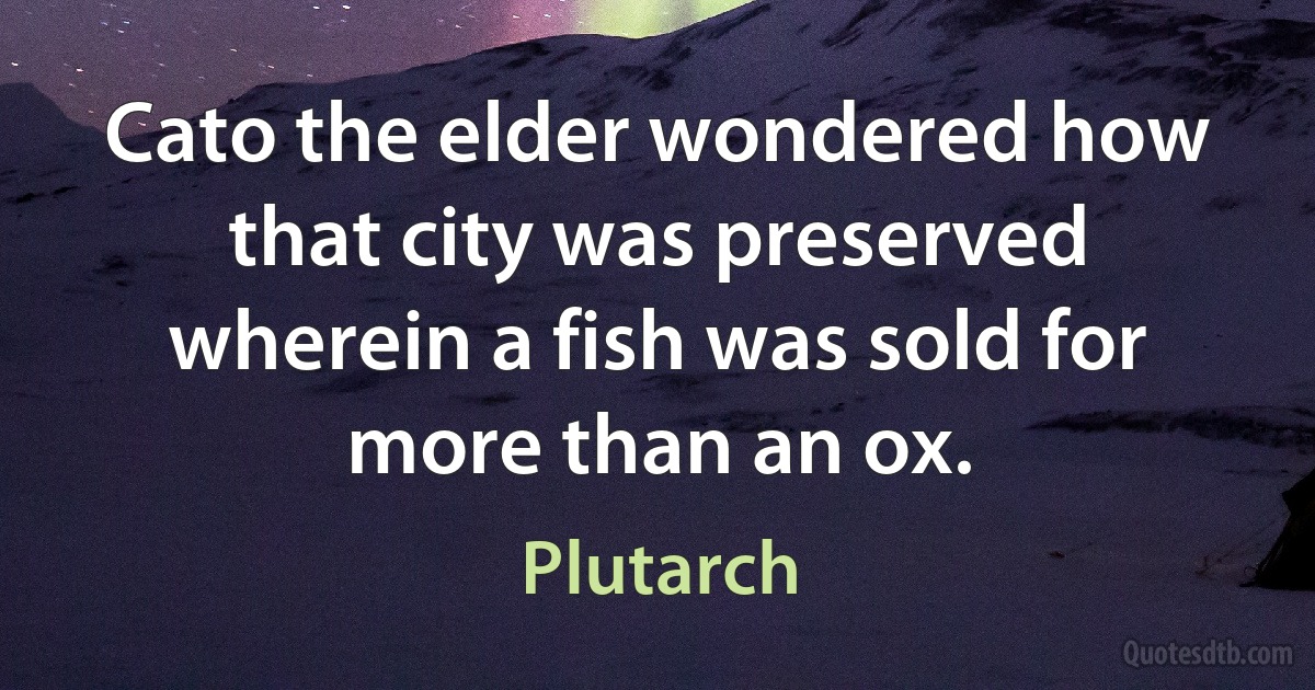 Cato the elder wondered how that city was preserved wherein a fish was sold for more than an ox. (Plutarch)