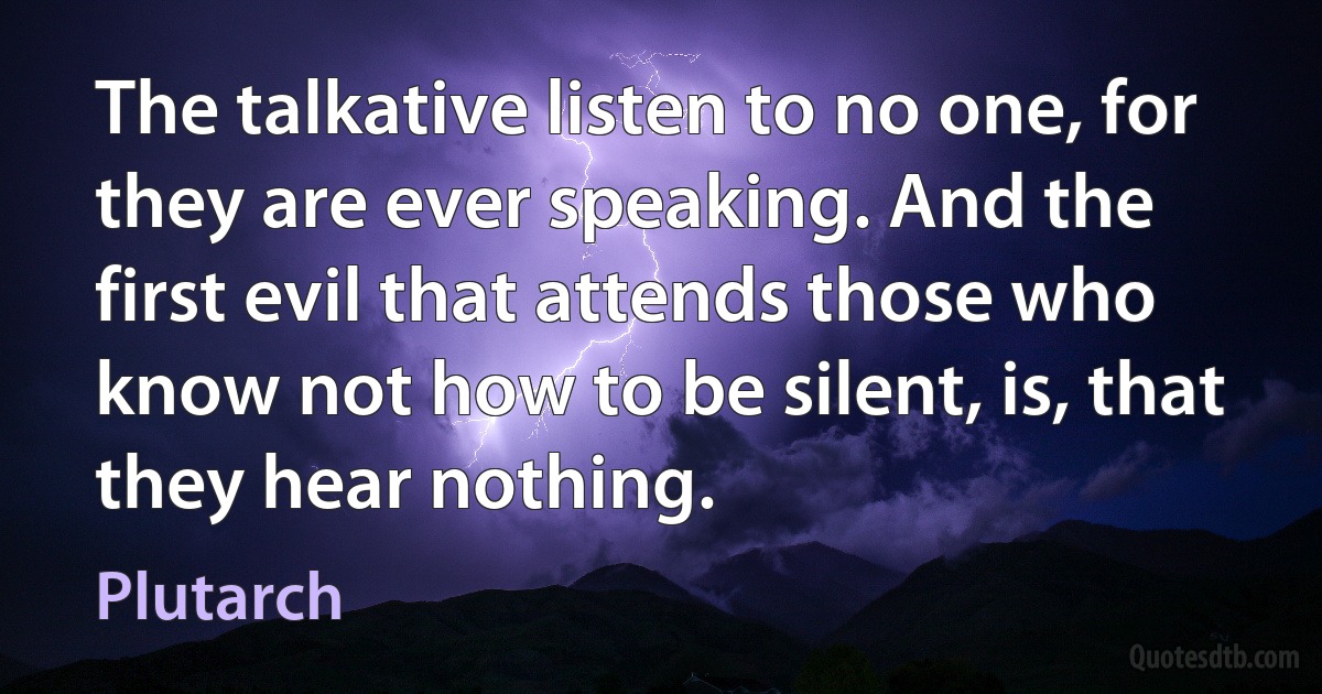 The talkative listen to no one, for they are ever speaking. And the first evil that attends those who know not how to be silent, is, that they hear nothing. (Plutarch)