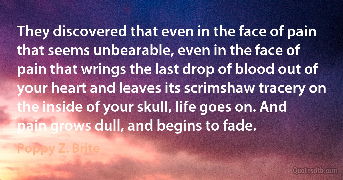 They discovered that even in the face of pain that seems unbearable, even in the face of pain that wrings the last drop of blood out of your heart and leaves its scrimshaw tracery on the inside of your skull, life goes on. And pain grows dull, and begins to fade. (Poppy Z. Brite)