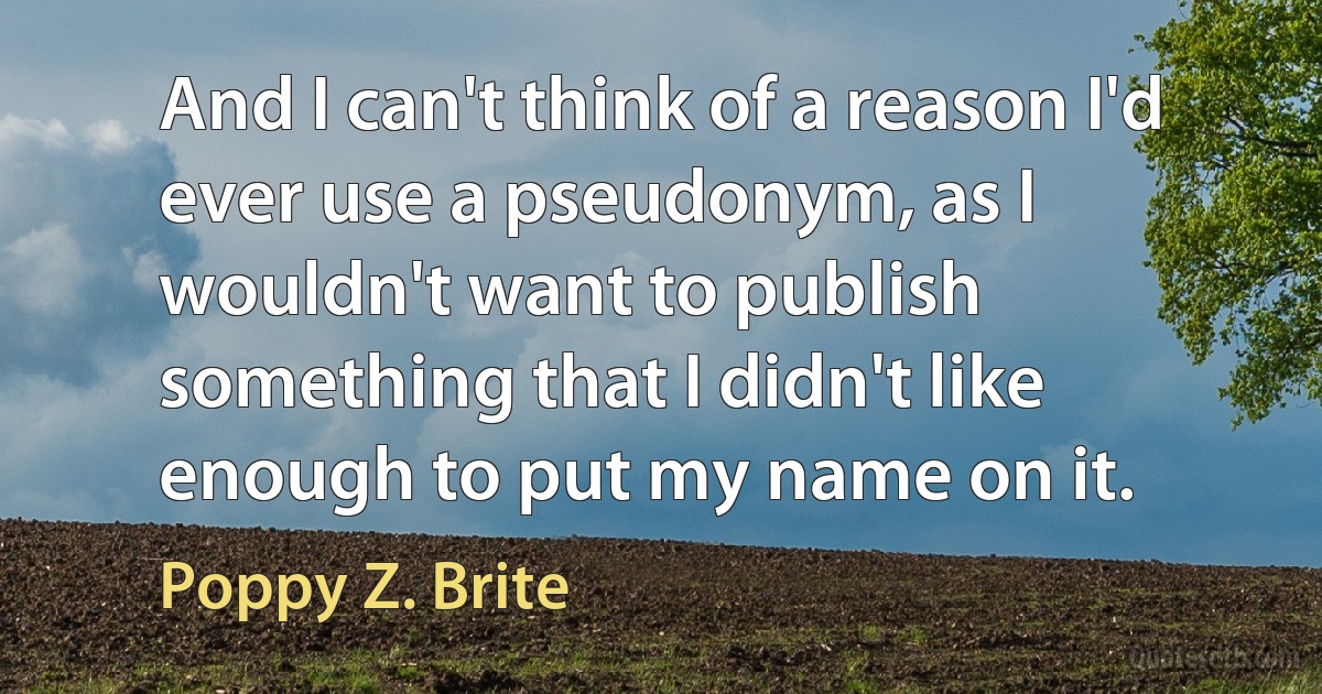 And I can't think of a reason I'd ever use a pseudonym, as I wouldn't want to publish something that I didn't like enough to put my name on it. (Poppy Z. Brite)