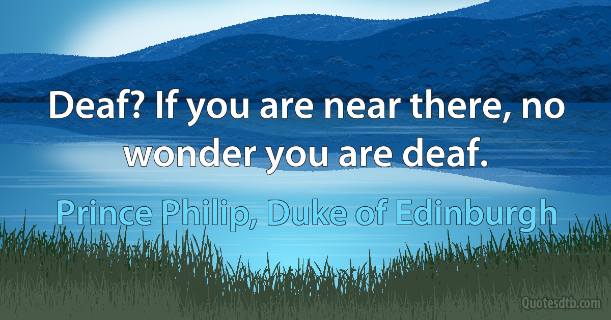 Deaf? If you are near there, no wonder you are deaf. (Prince Philip, Duke of Edinburgh)