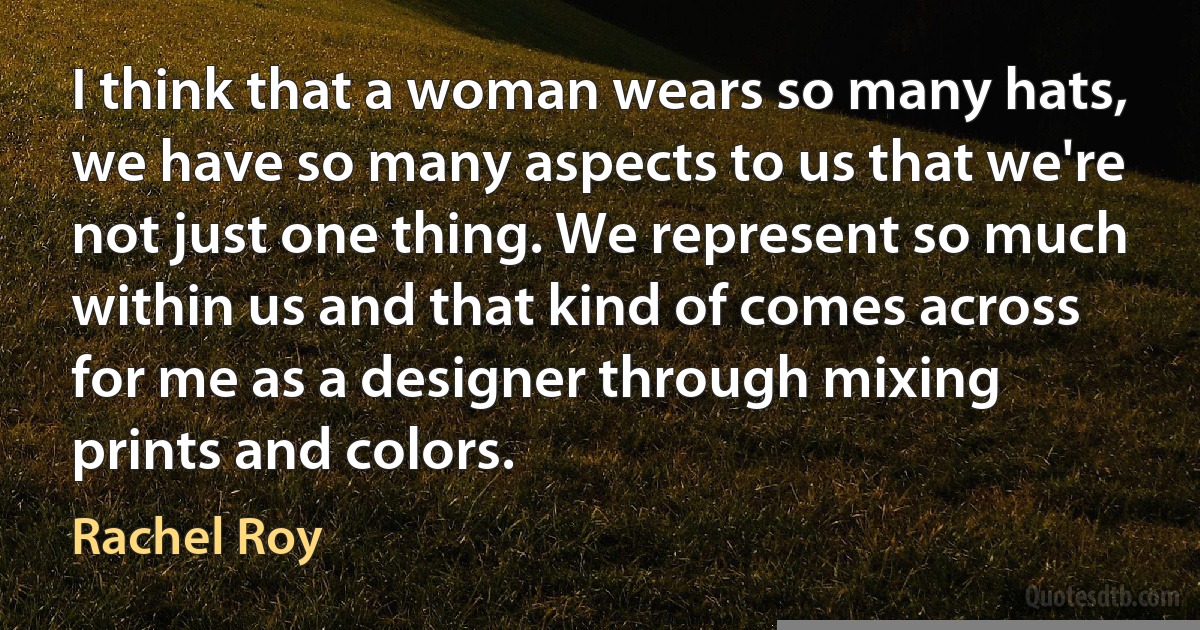 I think that a woman wears so many hats, we have so many aspects to us that we're not just one thing. We represent so much within us and that kind of comes across for me as a designer through mixing prints and colors. (Rachel Roy)