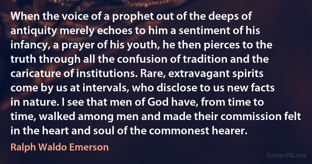 When the voice of a prophet out of the deeps of antiquity merely echoes to him a sentiment of his infancy, a prayer of his youth, he then pierces to the truth through all the confusion of tradition and the caricature of institutions. Rare, extravagant spirits come by us at intervals, who disclose to us new facts in nature. I see that men of God have, from time to time, walked among men and made their commission felt in the heart and soul of the commonest hearer. (Ralph Waldo Emerson)