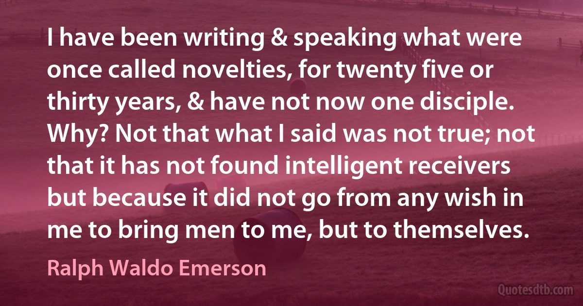 I have been writing & speaking what were once called novelties, for twenty five or thirty years, & have not now one disciple. Why? Not that what I said was not true; not that it has not found intelligent receivers but because it did not go from any wish in me to bring men to me, but to themselves. (Ralph Waldo Emerson)