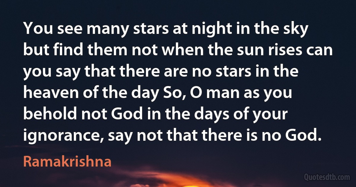 You see many stars at night in the sky but find them not when the sun rises can you say that there are no stars in the heaven of the day So, O man as you behold not God in the days of your ignorance, say not that there is no God. (Ramakrishna)