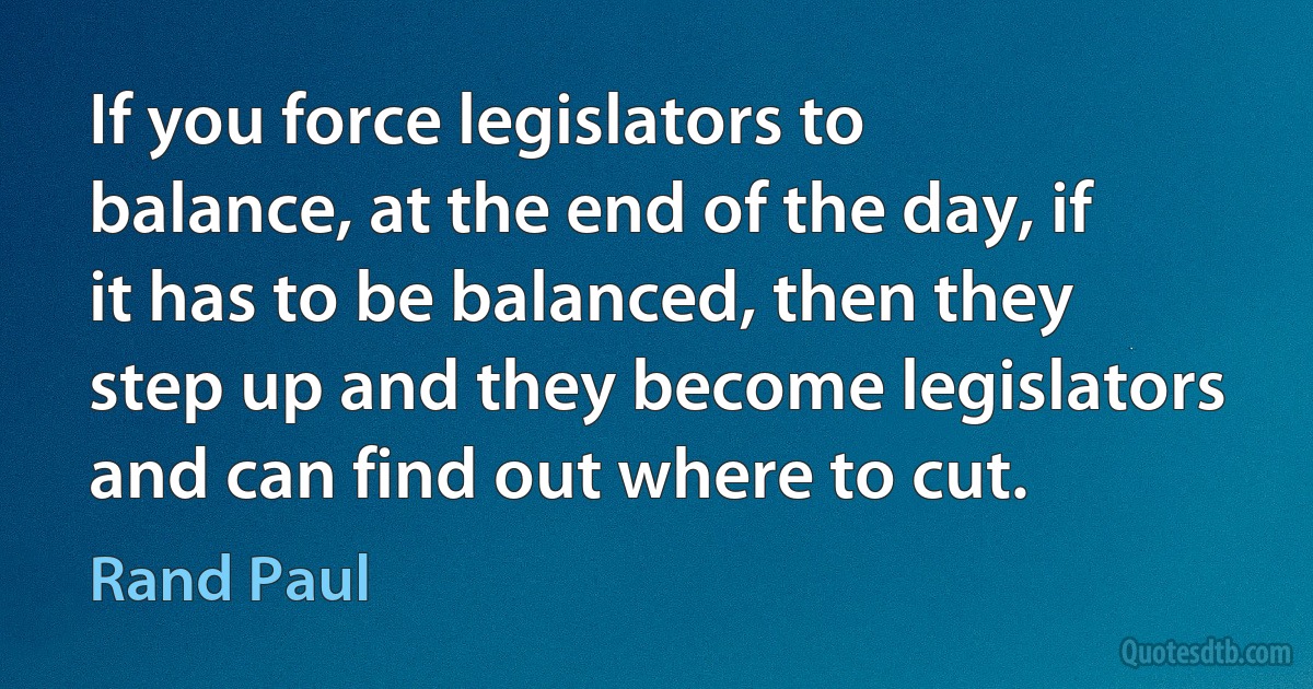 If you force legislators to balance, at the end of the day, if it has to be balanced, then they step up and they become legislators and can find out where to cut. (Rand Paul)