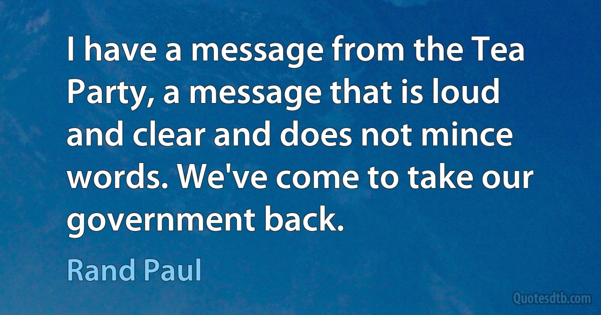 I have a message from the Tea Party, a message that is loud and clear and does not mince words. We've come to take our government back. (Rand Paul)