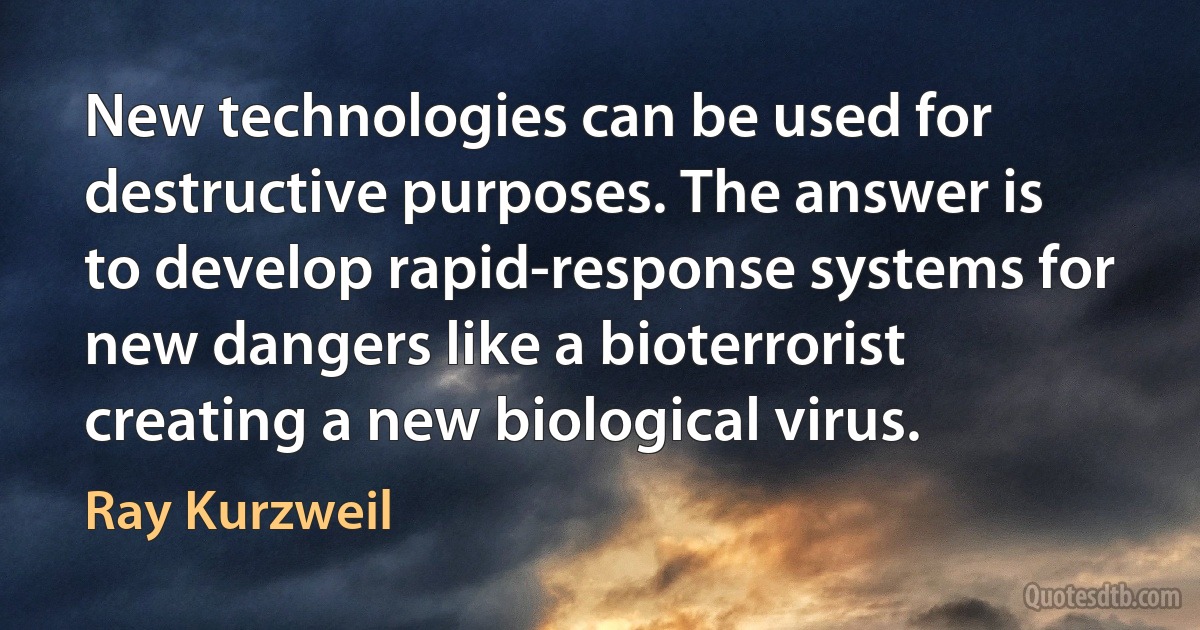 New technologies can be used for destructive purposes. The answer is to develop rapid-response systems for new dangers like a bioterrorist creating a new biological virus. (Ray Kurzweil)