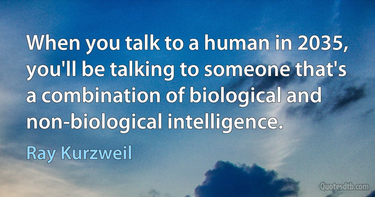 When you talk to a human in 2035, you'll be talking to someone that's a combination of biological and non-biological intelligence. (Ray Kurzweil)