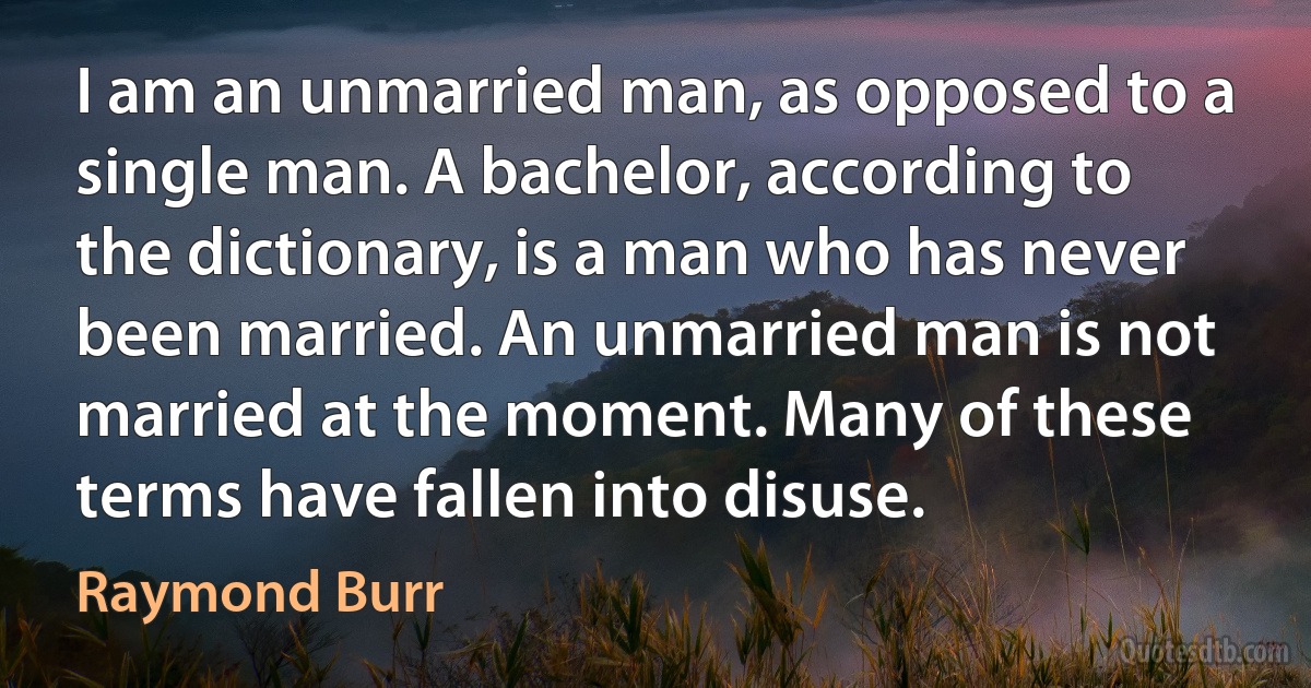 I am an unmarried man, as opposed to a single man. A bachelor, according to the dictionary, is a man who has never been married. An unmarried man is not married at the moment. Many of these terms have fallen into disuse. (Raymond Burr)