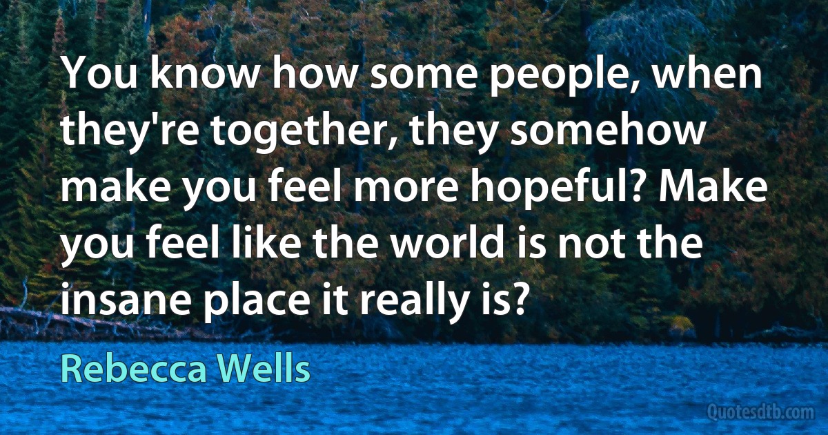 You know how some people, when they're together, they somehow make you feel more hopeful? Make you feel like the world is not the insane place it really is? (Rebecca Wells)