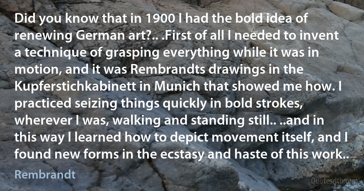 Did you know that in 1900 I had the bold idea of renewing German art?.. .First of all I needed to invent a technique of grasping everything while it was in motion, and it was Rembrandts drawings in the Kupferstichkabinett in Munich that showed me how. I practiced seizing things quickly in bold strokes, wherever I was, walking and standing still.. ..and in this way I learned how to depict movement itself, and I found new forms in the ecstasy and haste of this work.. (Rembrandt)