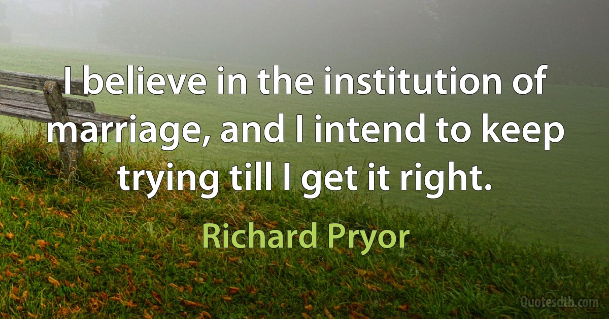 I believe in the institution of marriage, and I intend to keep trying till I get it right. (Richard Pryor)