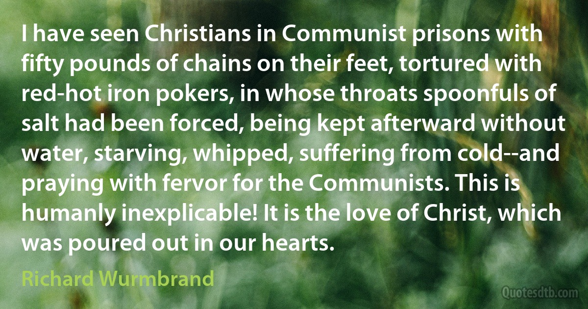 I have seen Christians in Communist prisons with fifty pounds of chains on their feet, tortured with red-hot iron pokers, in whose throats spoonfuls of salt had been forced, being kept afterward without water, starving, whipped, suffering from cold--and praying with fervor for the Communists. This is humanly inexplicable! It is the love of Christ, which was poured out in our hearts. (Richard Wurmbrand)