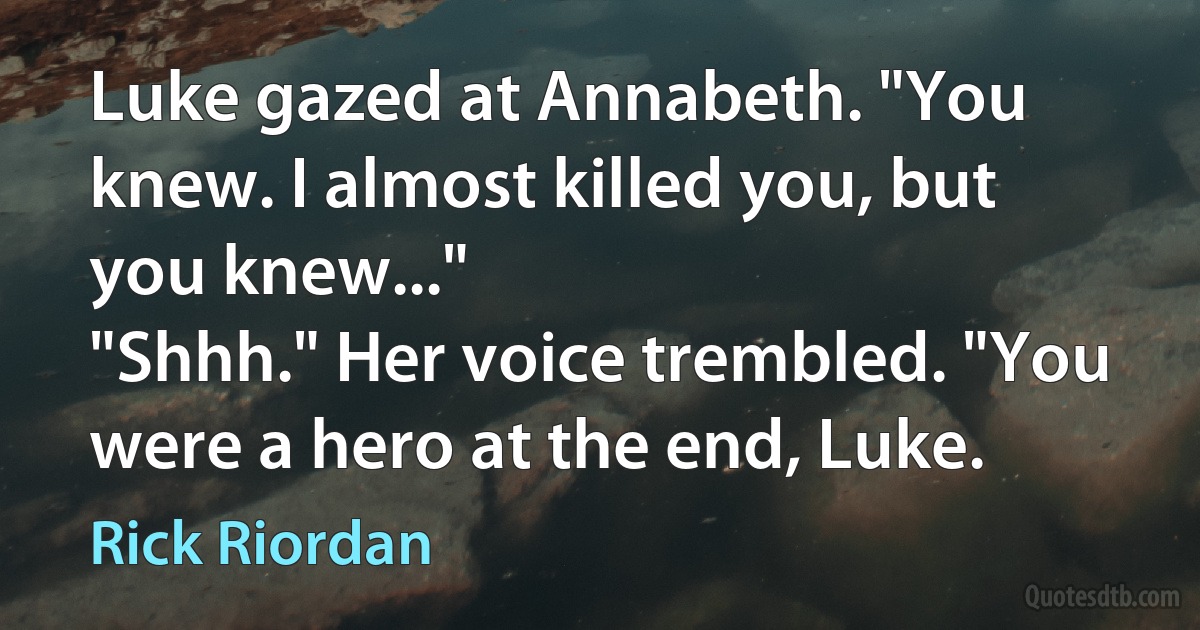 Luke gazed at Annabeth. "You knew. I almost killed you, but you knew..."
"Shhh." Her voice trembled. "You were a hero at the end, Luke. (Rick Riordan)