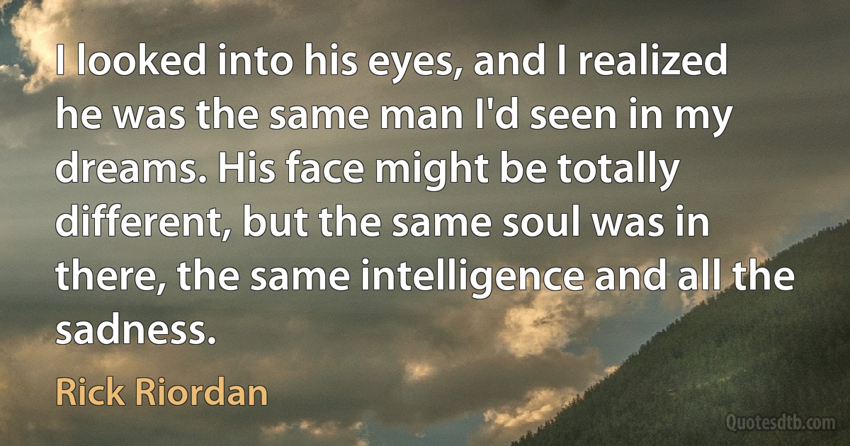 I looked into his eyes, and I realized he was the same man I'd seen in my dreams. His face might be totally different, but the same soul was in there, the same intelligence and all the sadness. (Rick Riordan)