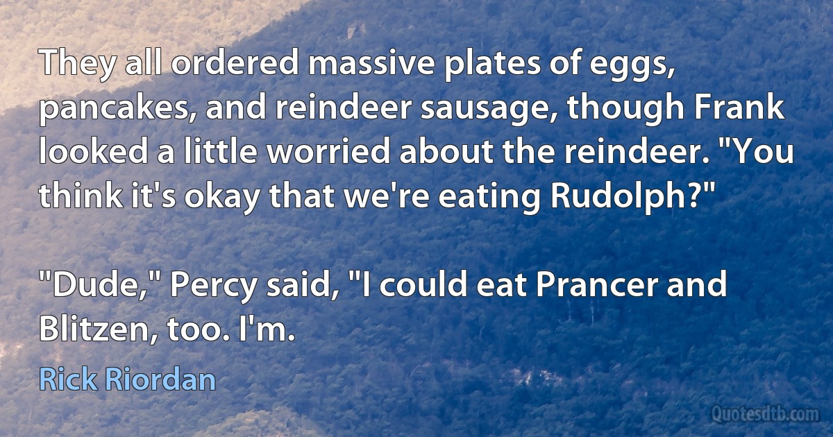 They all ordered massive plates of eggs, pancakes, and reindeer sausage, though Frank looked a little worried about the reindeer. "You think it's okay that we're eating Rudolph?"

"Dude," Percy said, "I could eat Prancer and Blitzen, too. I'm. (Rick Riordan)