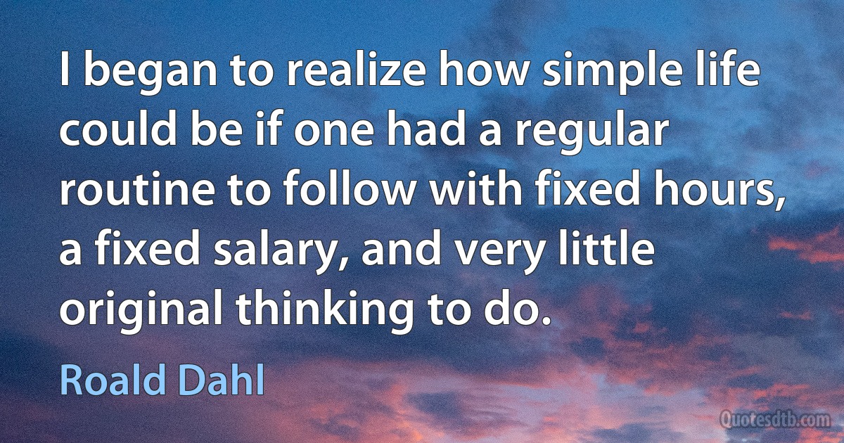 I began to realize how simple life could be if one had a regular routine to follow with fixed hours, a fixed salary, and very little original thinking to do. (Roald Dahl)