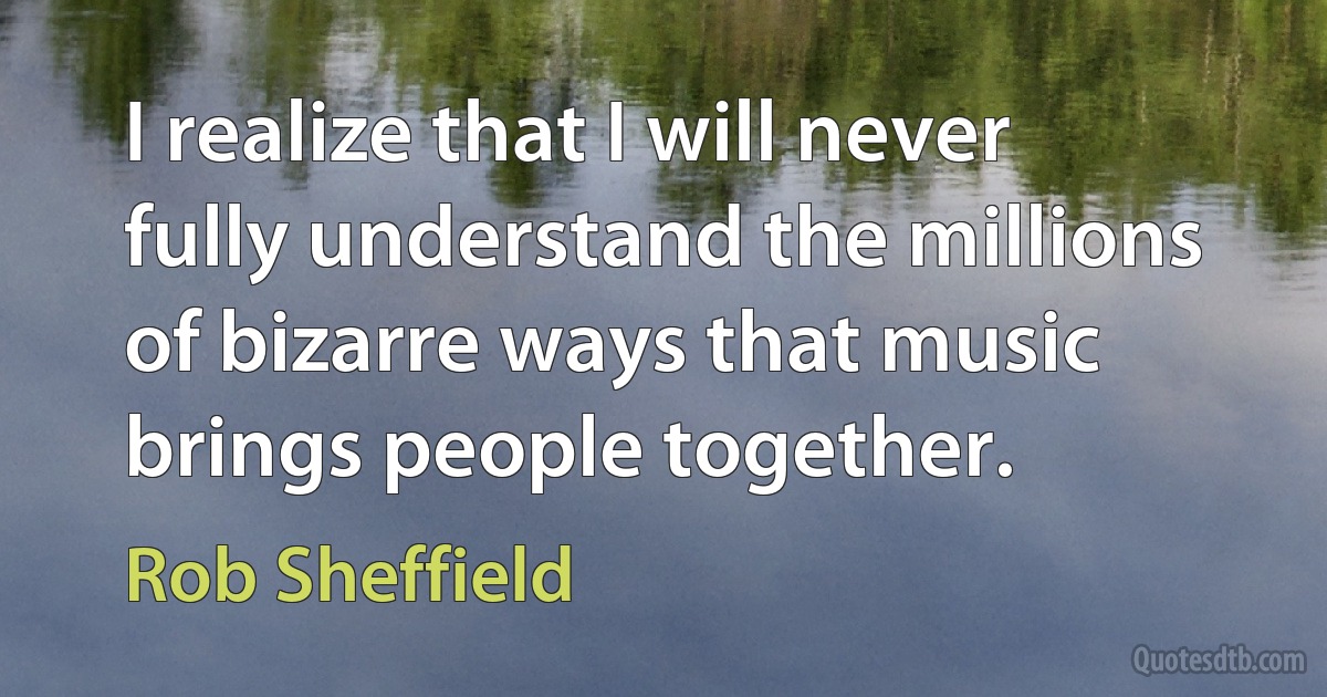 I realize that I will never fully understand the millions of bizarre ways that music brings people together. (Rob Sheffield)