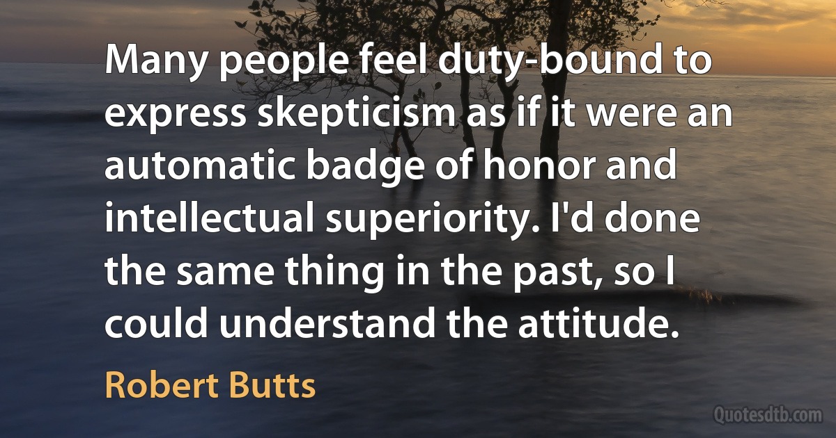 Many people feel duty-bound to express skepticism as if it were an automatic badge of honor and intellectual superiority. I'd done the same thing in the past, so I could understand the attitude. (Robert Butts)