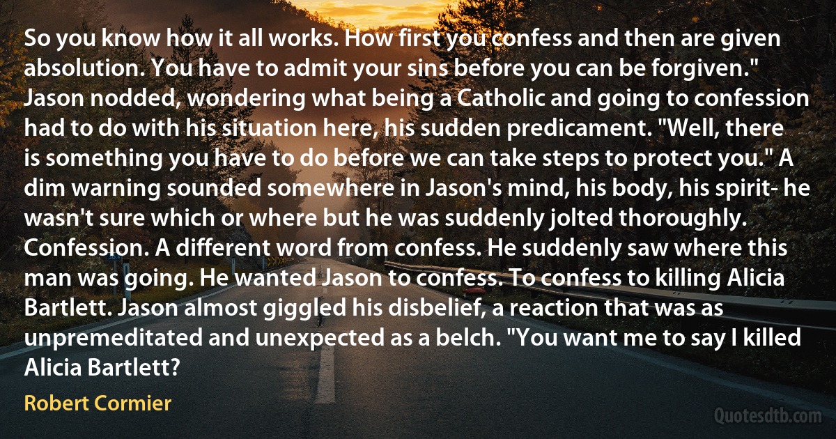 So you know how it all works. How first you confess and then are given absolution. You have to admit your sins before you can be forgiven." Jason nodded, wondering what being a Catholic and going to confession had to do with his situation here, his sudden predicament. "Well, there is something you have to do before we can take steps to protect you." A dim warning sounded somewhere in Jason's mind, his body, his spirit- he wasn't sure which or where but he was suddenly jolted thoroughly. Confession. A different word from confess. He suddenly saw where this man was going. He wanted Jason to confess. To confess to killing Alicia Bartlett. Jason almost giggled his disbelief, a reaction that was as unpremeditated and unexpected as a belch. "You want me to say I killed Alicia Bartlett? (Robert Cormier)