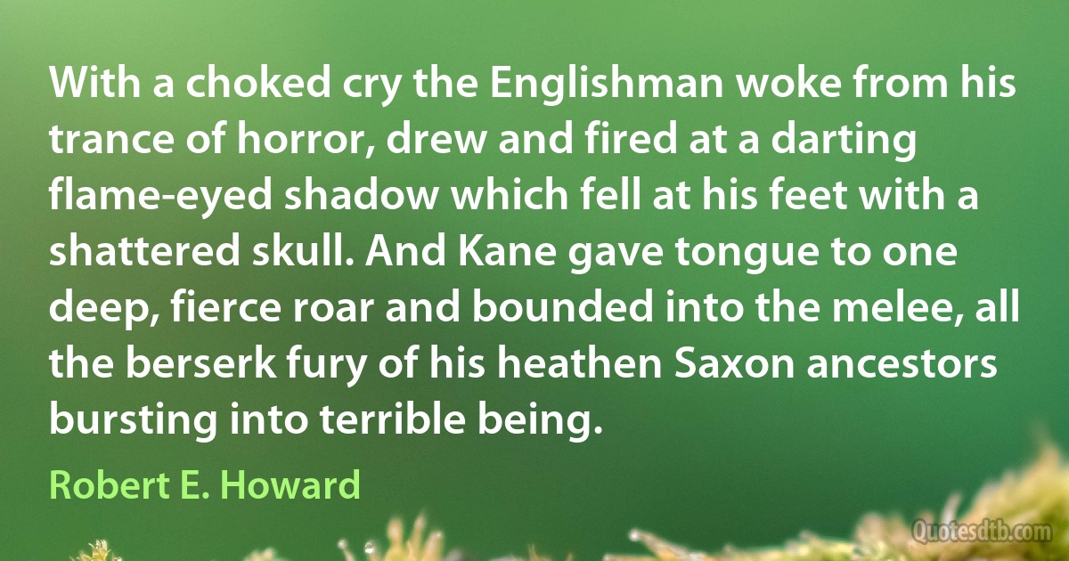 With a choked cry the Englishman woke from his trance of horror, drew and fired at a darting flame-eyed shadow which fell at his feet with a shattered skull. And Kane gave tongue to one deep, fierce roar and bounded into the melee, all the berserk fury of his heathen Saxon ancestors bursting into terrible being. (Robert E. Howard)