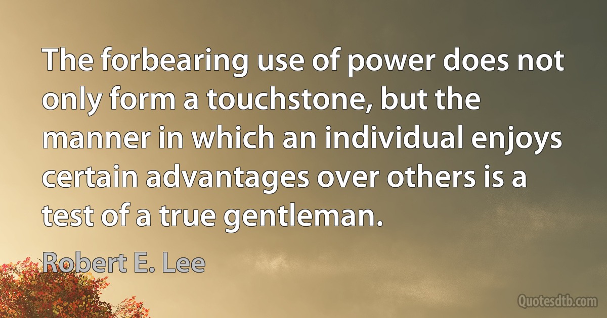 The forbearing use of power does not only form a touchstone, but the manner in which an individual enjoys certain advantages over others is a test of a true gentleman. (Robert E. Lee)