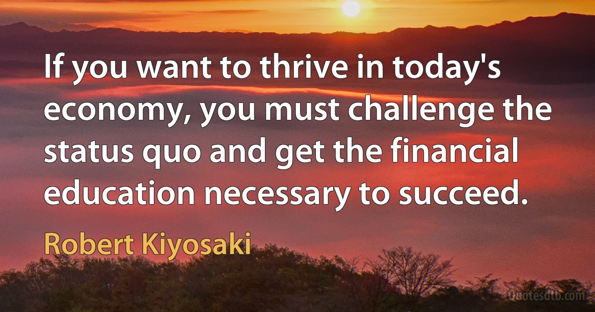 If you want to thrive in today's economy, you must challenge the status quo and get the financial education necessary to succeed. (Robert Kiyosaki)