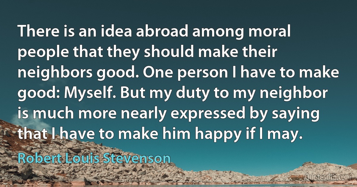 There is an idea abroad among moral people that they should make their neighbors good. One person I have to make good: Myself. But my duty to my neighbor is much more nearly expressed by saying that I have to make him happy if I may. (Robert Louis Stevenson)