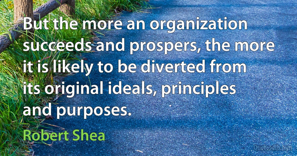 But the more an organization succeeds and prospers, the more it is likely to be diverted from its original ideals, principles and purposes. (Robert Shea)