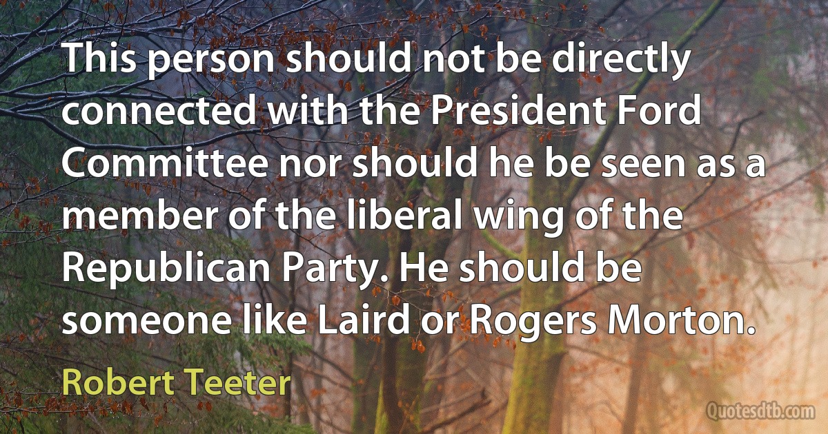 This person should not be directly connected with the President Ford Committee nor should he be seen as a member of the liberal wing of the Republican Party. He should be someone like Laird or Rogers Morton. (Robert Teeter)