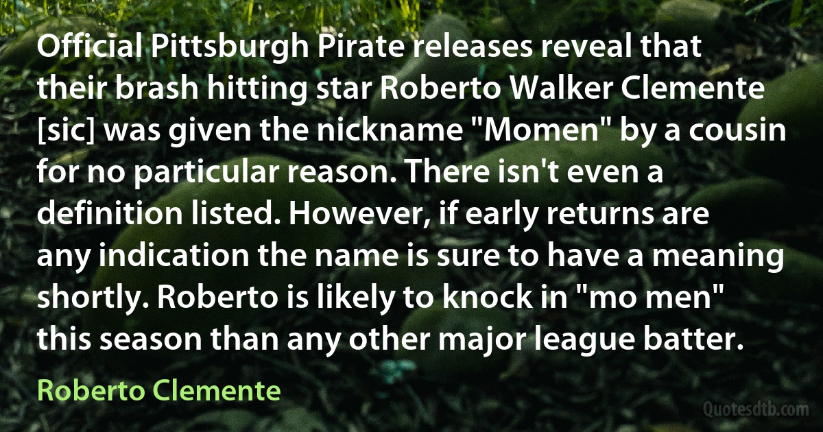 Official Pittsburgh Pirate releases reveal that their brash hitting star Roberto Walker Clemente [sic] was given the nickname "Momen" by a cousin for no particular reason. There isn't even a definition listed. However, if early returns are any indication the name is sure to have a meaning shortly. Roberto is likely to knock in "mo men" this season than any other major league batter. (Roberto Clemente)