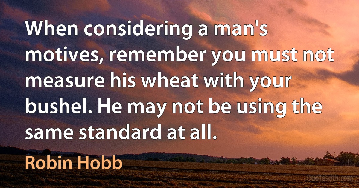 When considering a man's motives, remember you must not measure his wheat with your bushel. He may not be using the same standard at all. (Robin Hobb)