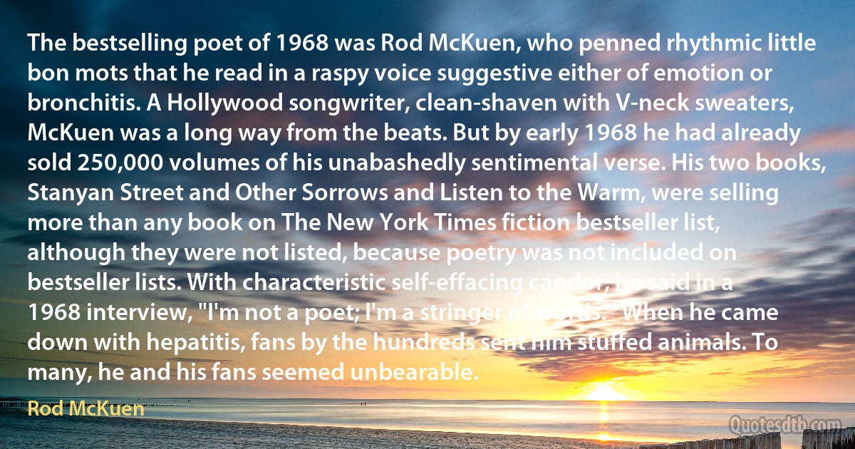 The bestselling poet of 1968 was Rod McKuen, who penned rhythmic little bon mots that he read in a raspy voice suggestive either of emotion or bronchitis. A Hollywood songwriter, clean-shaven with V-neck sweaters, McKuen was a long way from the beats. But by early 1968 he had already sold 250,000 volumes of his unabashedly sentimental verse. His two books, Stanyan Street and Other Sorrows and Listen to the Warm, were selling more than any book on The New York Times fiction bestseller list, although they were not listed, because poetry was not included on bestseller lists. With characteristic self-effacing candor, he said in a 1968 interview, "I'm not a poet; I'm a stringer of words.” When he came down with hepatitis, fans by the hundreds sent him stuffed animals. To many, he and his fans seemed unbearable. (Rod McKuen)