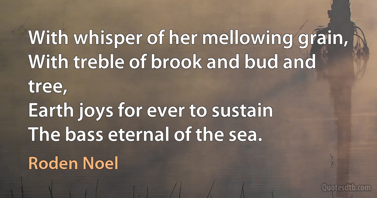 With whisper of her mellowing grain,
With treble of brook and bud and tree,
Earth joys for ever to sustain
The bass eternal of the sea. (Roden Noel)