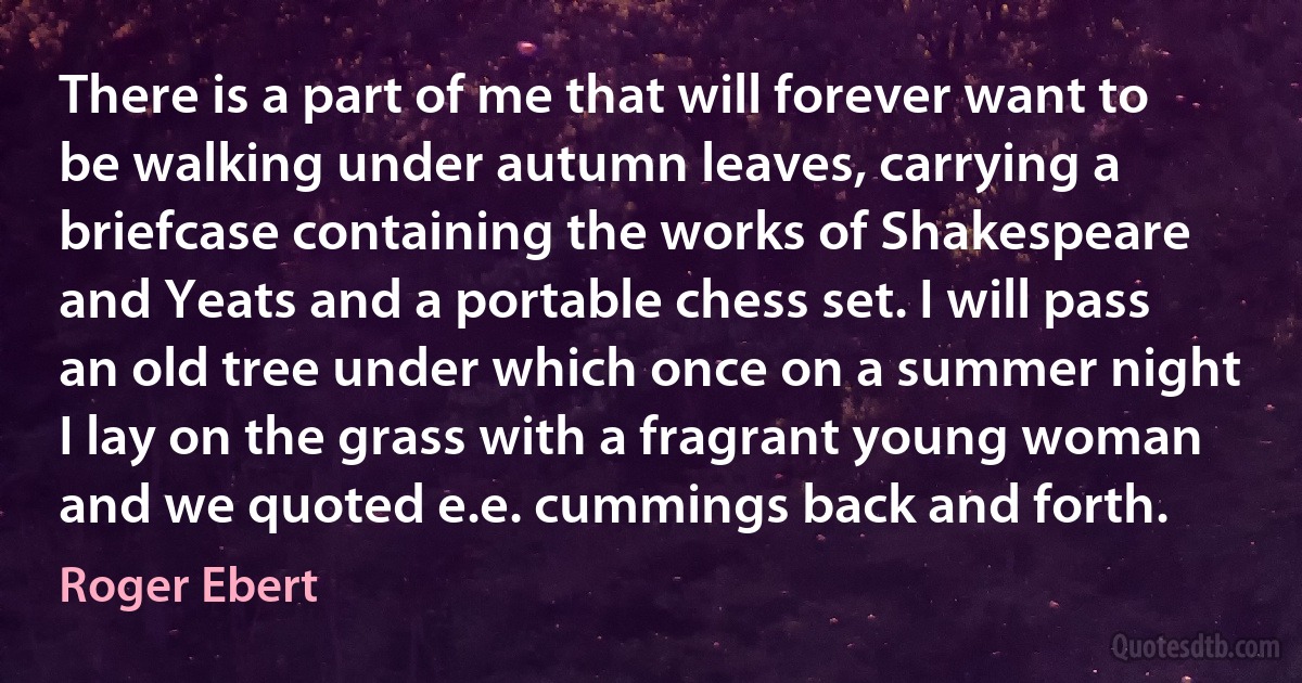 There is a part of me that will forever want to be walking under autumn leaves, carrying a briefcase containing the works of Shakespeare and Yeats and a portable chess set. I will pass an old tree under which once on a summer night I lay on the grass with a fragrant young woman and we quoted e.e. cummings back and forth. (Roger Ebert)