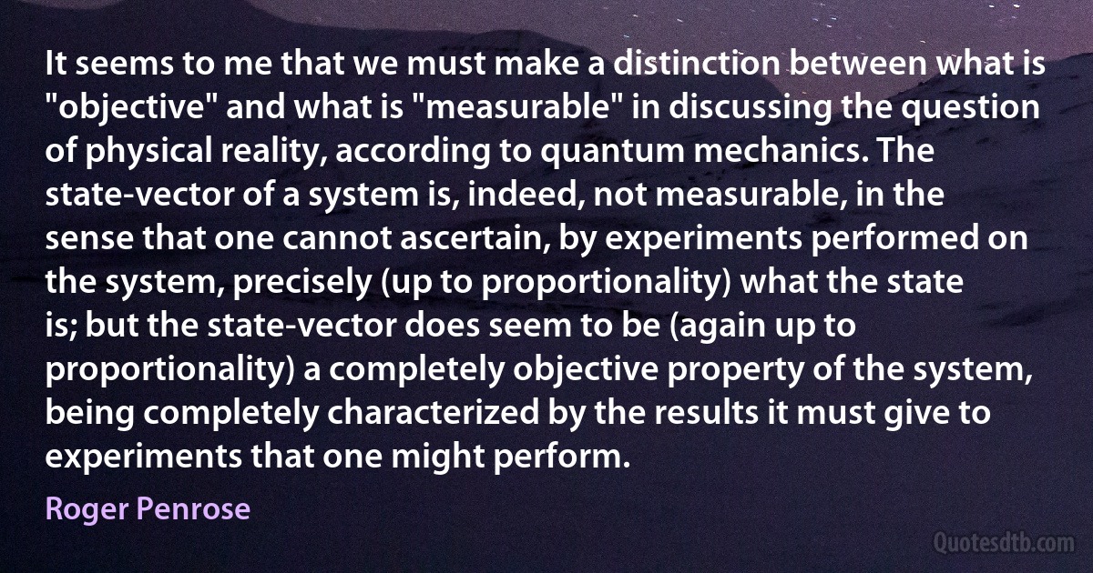 It seems to me that we must make a distinction between what is "objective" and what is "measurable" in discussing the question of physical reality, according to quantum mechanics. The state-vector of a system is, indeed, not measurable, in the sense that one cannot ascertain, by experiments performed on the system, precisely (up to proportionality) what the state is; but the state-vector does seem to be (again up to proportionality) a completely objective property of the system, being completely characterized by the results it must give to experiments that one might perform. (Roger Penrose)