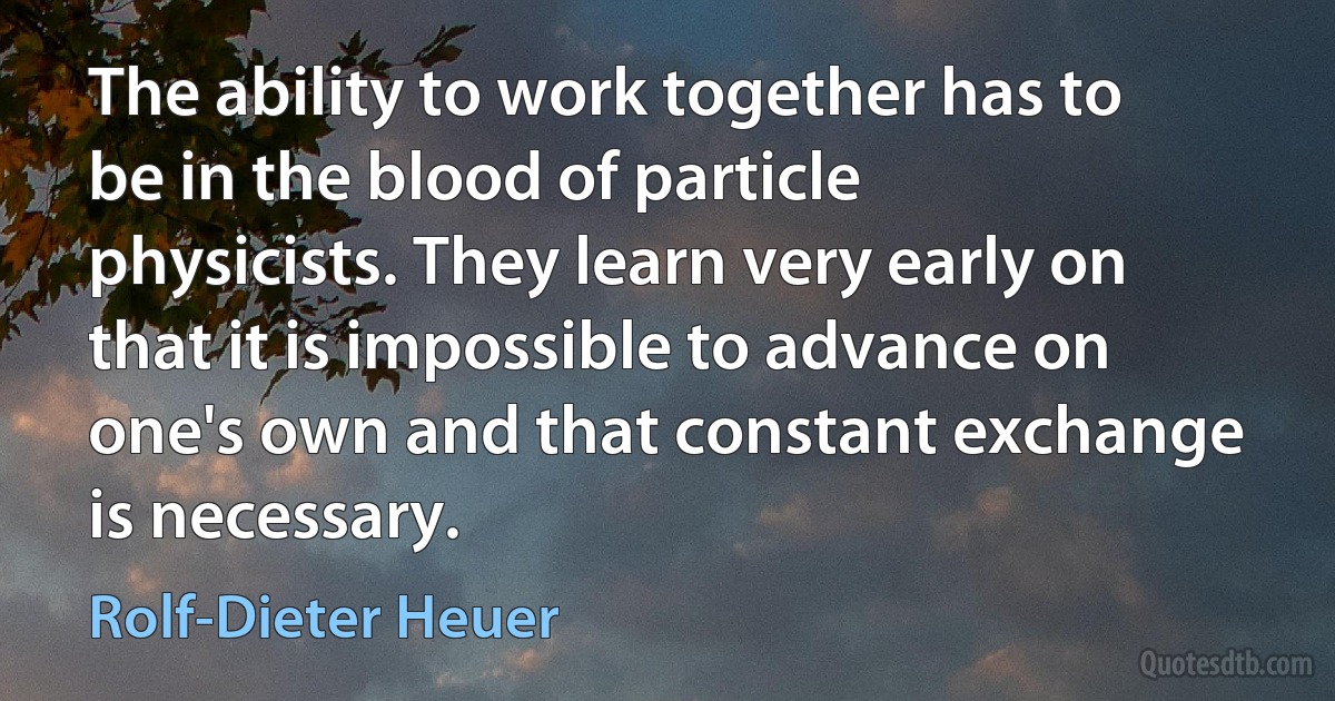 The ability to work together has to be in the blood of particle physicists. They learn very early on that it is impossible to advance on one's own and that constant exchange is necessary. (Rolf-Dieter Heuer)