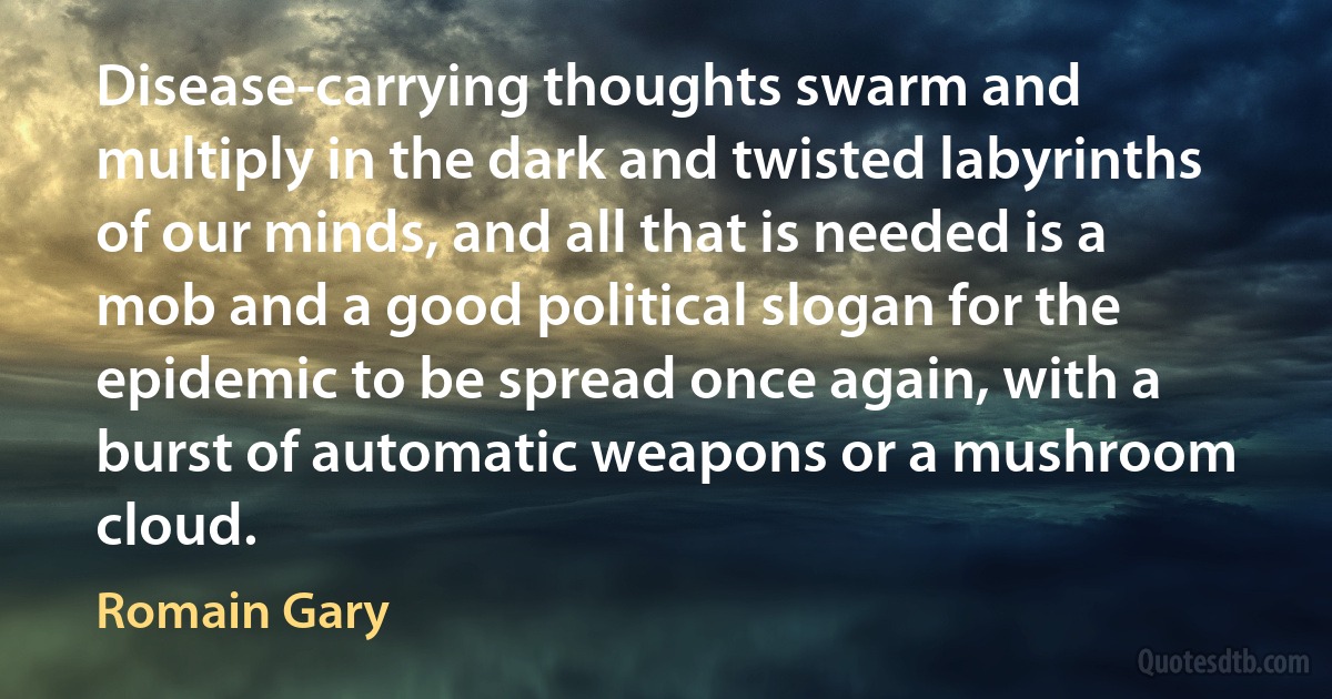 Disease-carrying thoughts swarm and multiply in the dark and twisted labyrinths of our minds, and all that is needed is a mob and a good political slogan for the epidemic to be spread once again, with a burst of automatic weapons or a mushroom cloud. (Romain Gary)