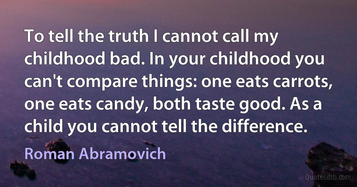 To tell the truth I cannot call my childhood bad. In your childhood you can't compare things: one eats carrots, one eats candy, both taste good. As a child you cannot tell the difference. (Roman Abramovich)