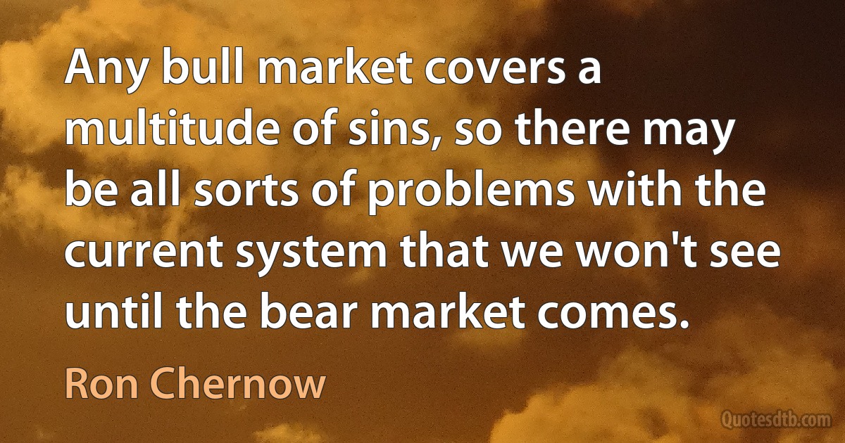 Any bull market covers a multitude of sins, so there may be all sorts of problems with the current system that we won't see until the bear market comes. (Ron Chernow)