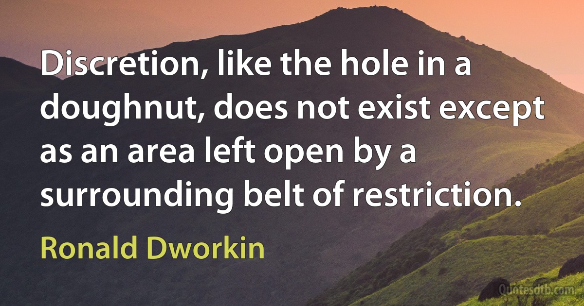 Discretion, like the hole in a doughnut, does not exist except as an area left open by a surrounding belt of restriction. (Ronald Dworkin)