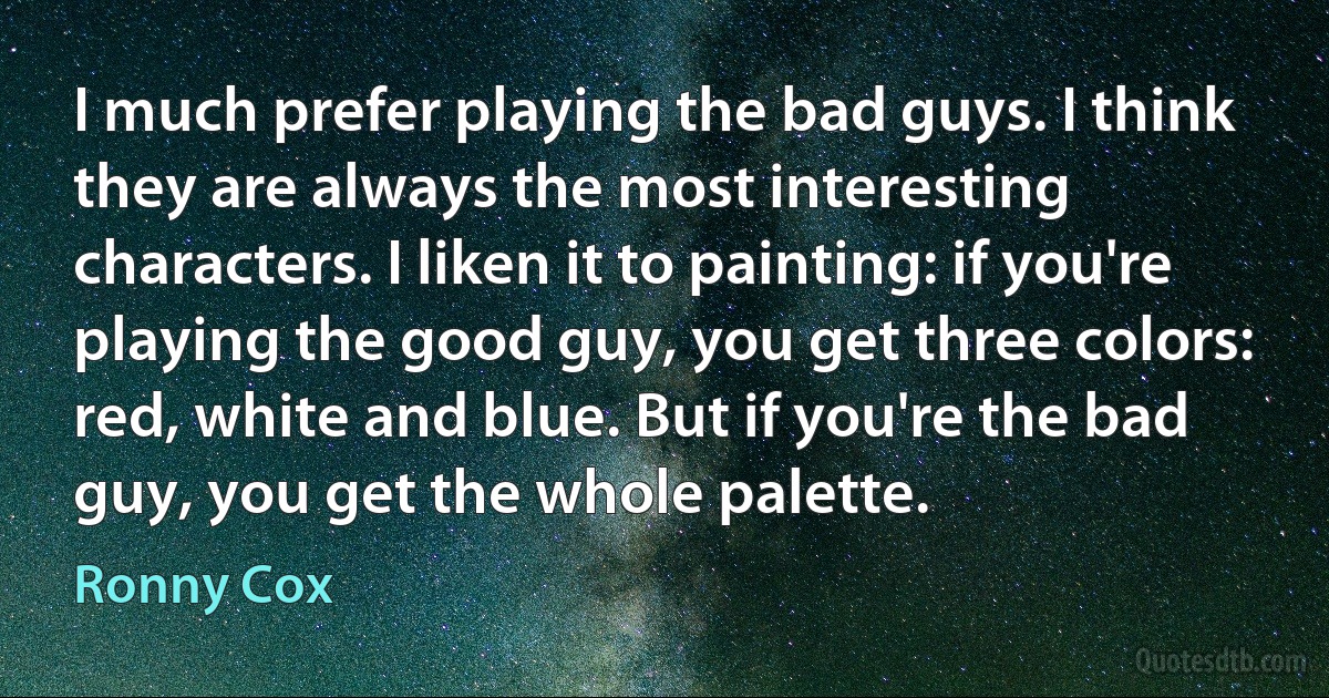 I much prefer playing the bad guys. I think they are always the most interesting characters. I liken it to painting: if you're playing the good guy, you get three colors: red, white and blue. But if you're the bad guy, you get the whole palette. (Ronny Cox)