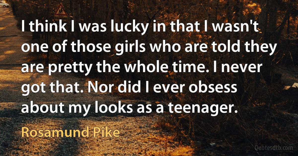 I think I was lucky in that I wasn't one of those girls who are told they are pretty the whole time. I never got that. Nor did I ever obsess about my looks as a teenager. (Rosamund Pike)