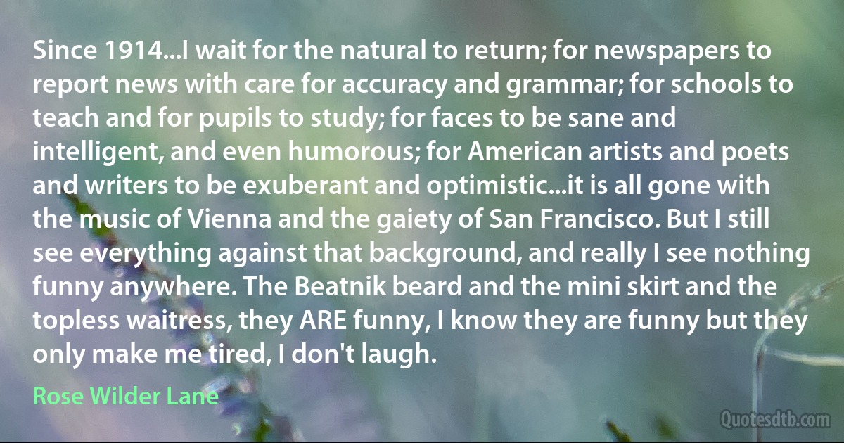 Since 1914...I wait for the natural to return; for newspapers to report news with care for accuracy and grammar; for schools to teach and for pupils to study; for faces to be sane and intelligent, and even humorous; for American artists and poets and writers to be exuberant and optimistic...it is all gone with the music of Vienna and the gaiety of San Francisco. But I still see everything against that background, and really I see nothing funny anywhere. The Beatnik beard and the mini skirt and the topless waitress, they ARE funny, I know they are funny but they only make me tired, I don't laugh. (Rose Wilder Lane)